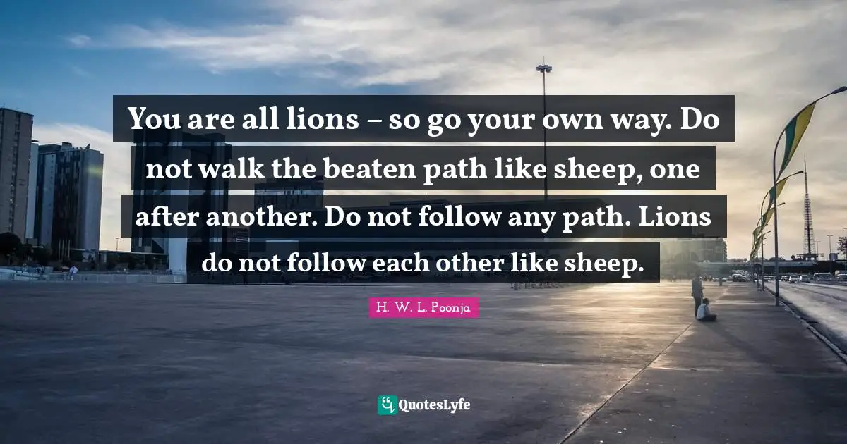 Sheep Quotes: "You are all lions – so go your own way. Do not walk the beaten path like sheep, one after another. Do not follow any path. Lions do not follow each other like sheep."