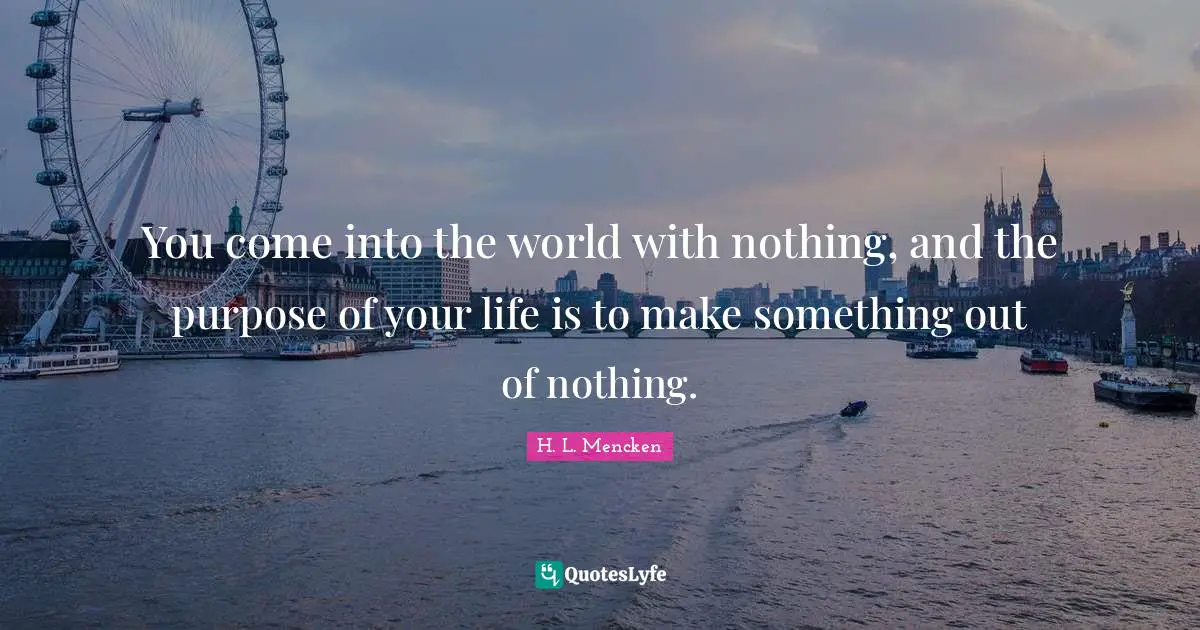 You come into the world with nothing, and the purpose of your life is to make something out of nothing.