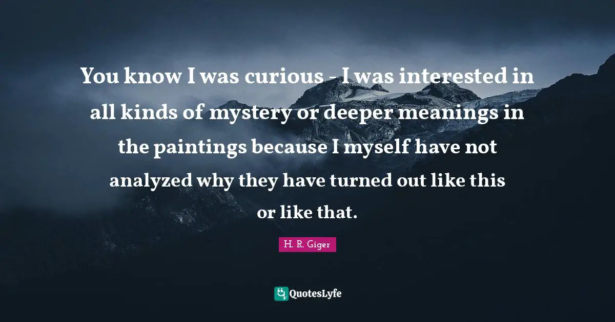 You know I was curious - I was interested in all kinds of mystery or deeper meanings in the paintings because I myself have not analyzed why they have turned out like this or like that.