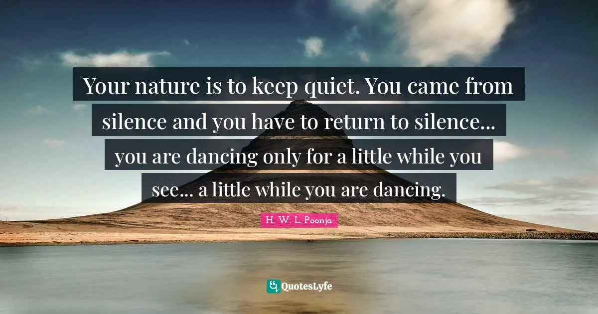 Your nature is to keep quiet. You came from silence and you have to return to silence... you are dancing only for a little while you see... a little while you are dancing.