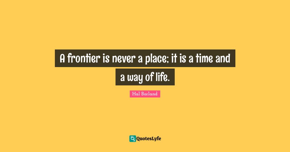 Hal Borland Quotes: "A frontier is never a place; it is a time and a way of life."