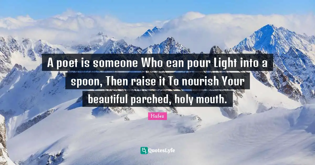 A poet is someone Who can pour Light into a spoon, Then raise it To nourish Your beautiful parched, holy mouth.