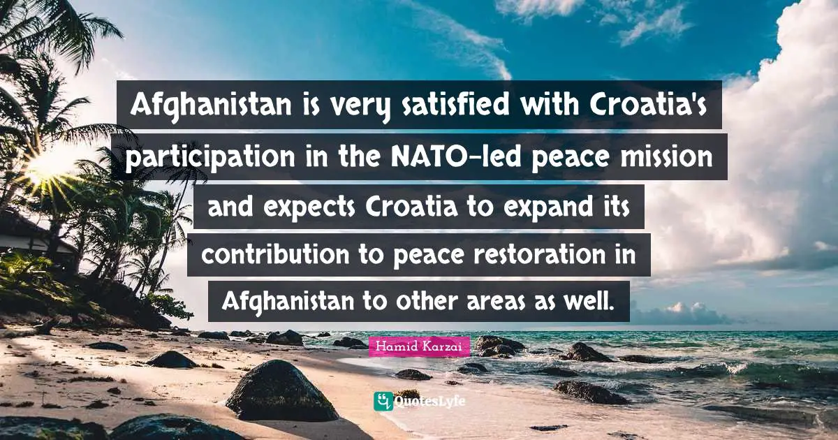 Areas Quotes: "Afghanistan is very satisfied with Croatia's participation in the NATO-led peace mission and expects Croatia to expand its contribution to peace restoration in Afghanistan to other areas as well."