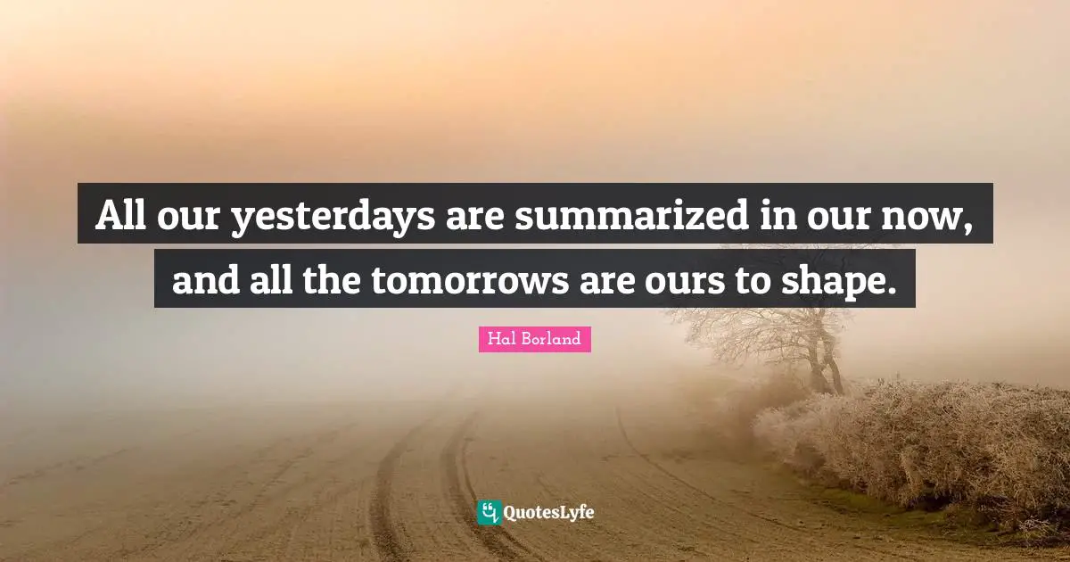Hal Borland Quotes: "All our yesterdays are summarized in our now, and all the tomorrows are ours to shape."