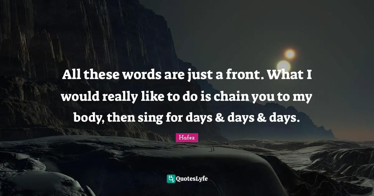 All these words are just a front. What I would really like to do is chain you to my body, then sing for days & days & days.