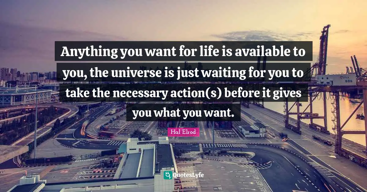 Anything you want for life is available to you, the universe is just waiting for you to take the necessary action(s) before it gives you what you want.