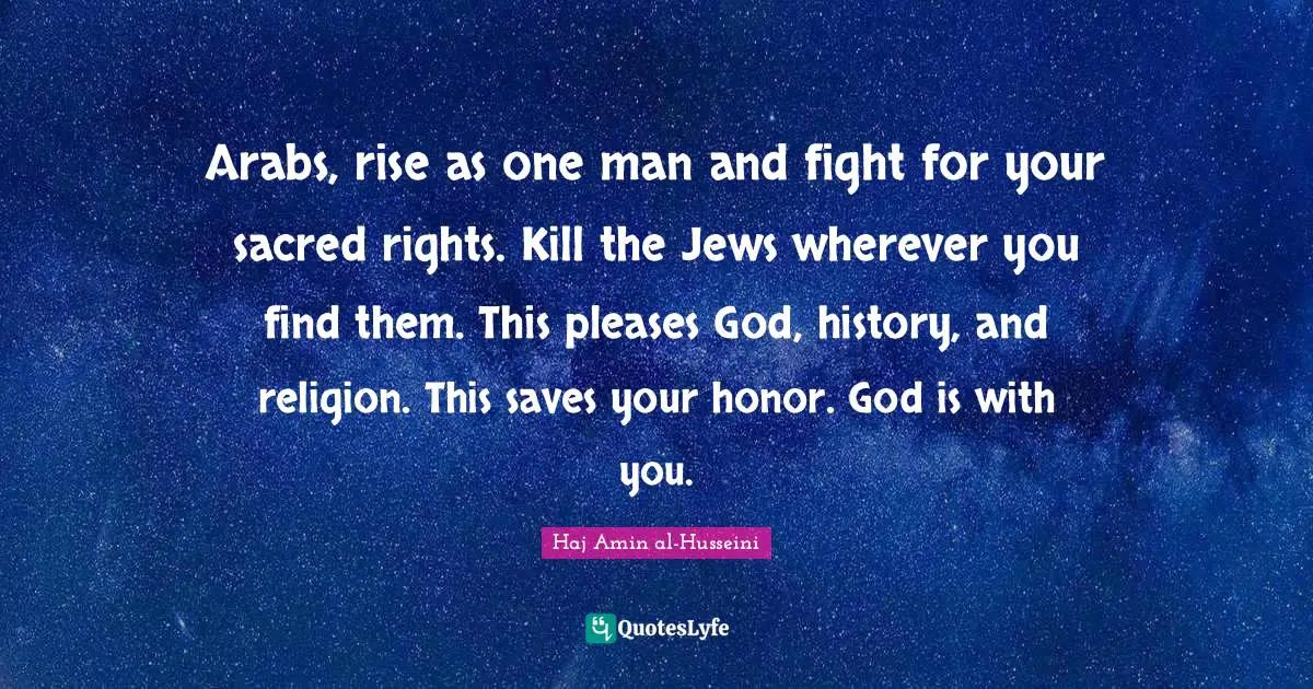 Sacred Quotes: "Arabs, rise as one man and fight for your sacred rights. Kill the Jews wherever you find them. This pleases God, history, and religion. This saves your honor. God is with you."