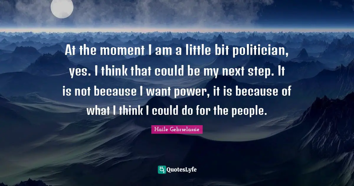 At the moment I am a little bit politician, yes. I think that could be my next step. It is not because I want power, it is because of what I think I could do for the people.