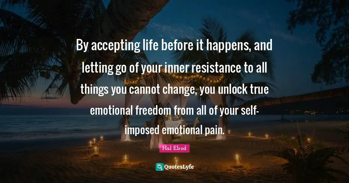 By accepting life before it happens, and letting go of your inner resistance to all things you cannot change, you unlock true emotional freedom from all of your self-imposed emotional pain.