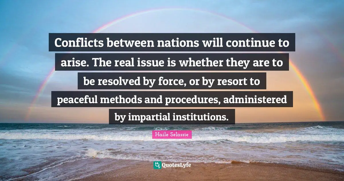 Conflicts between nations will continue to arise. The real issue is whether they are to be resolved by force, or by resort to peaceful methods and procedures, administered by impartial institutions.