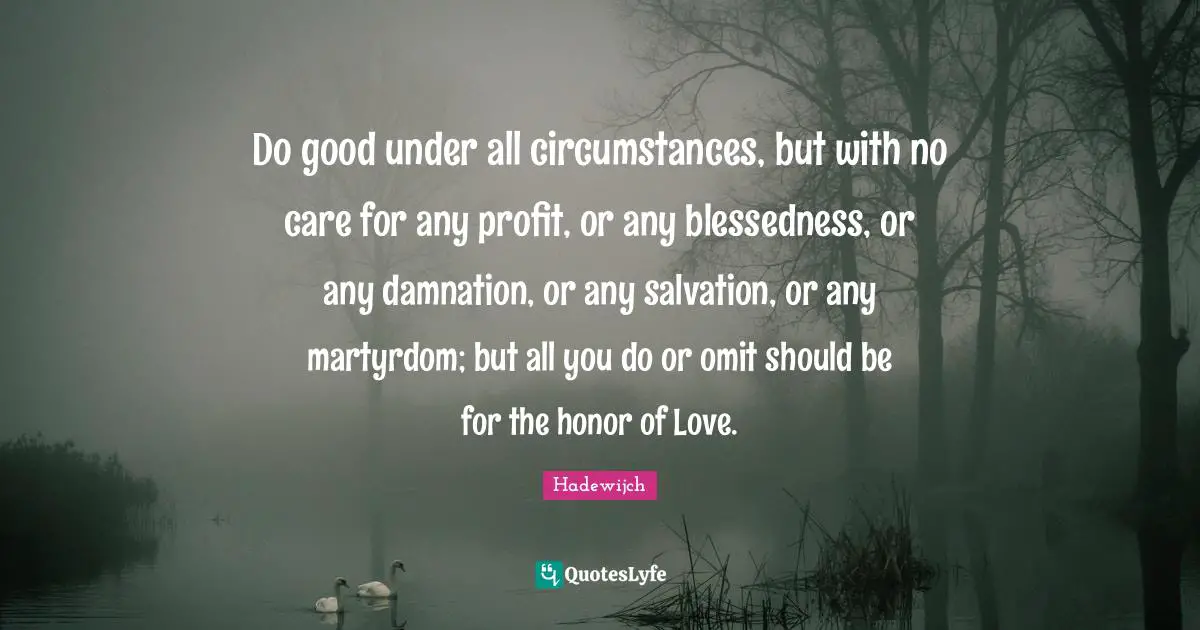 Do good under all circumstances, but with no care for any profit, or any blessedness, or any damnation, or any salvation, or any martyrdom; but all you do or omit should be for the honor of Love.