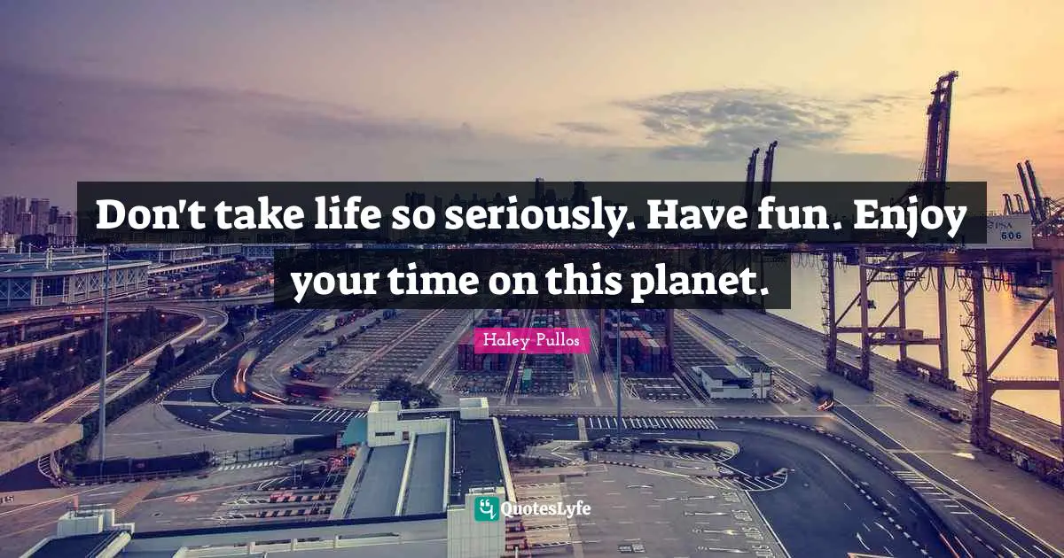 Don't take life so seriously. Have fun. Enjoy your time on this planet.