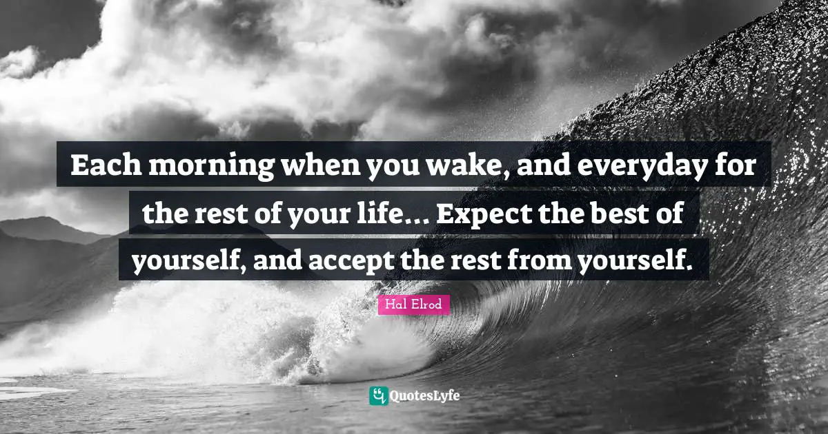 Each morning when you wake, and everyday for the rest of your life... Expect the best of yourself, and accept the rest from yourself.