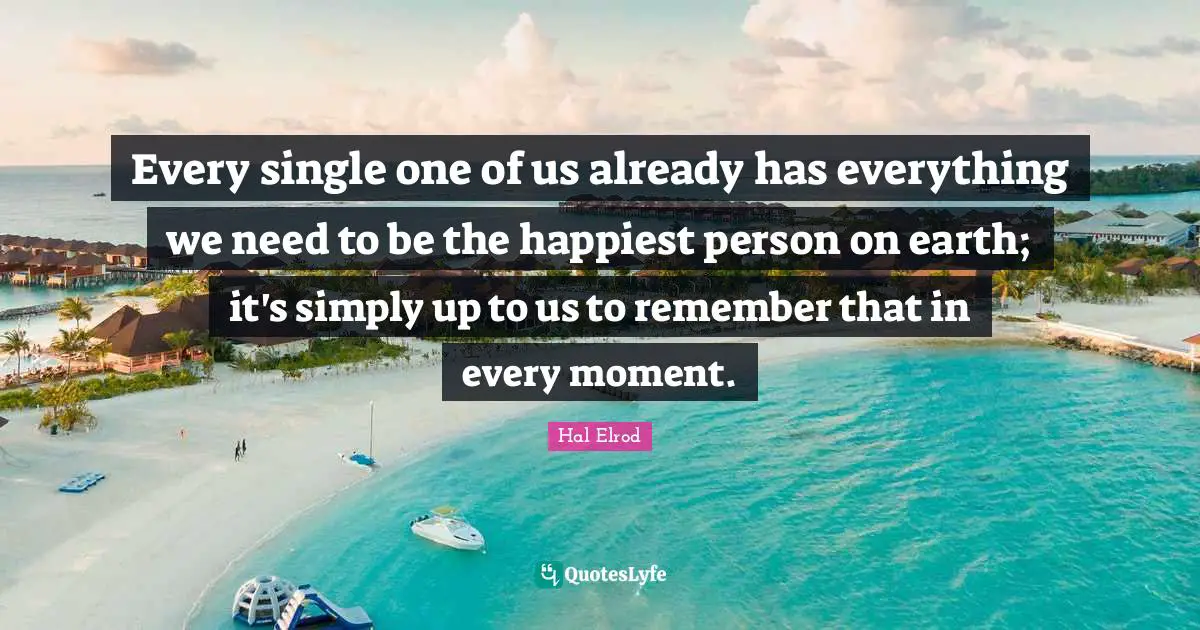 Every single one of us already has everything we need to be the happiest person on earth; it's simply up to us to remember that in every moment.