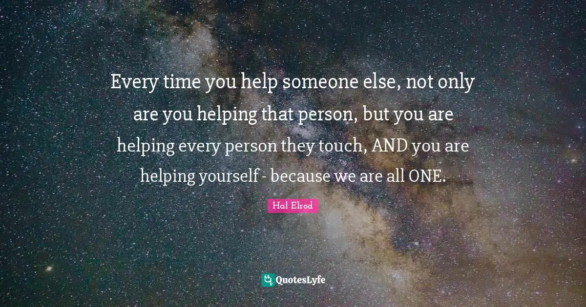 Every time you help someone else, not only are you helping that person, but you are helping every person they touch, AND you are helping yourself - because we are all ONE.