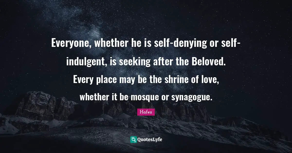 Everyone, whether he is self-denying or self-indulgent, is seeking after the Beloved. Every place may be the shrine of love, whether it be mosque or synagogue.