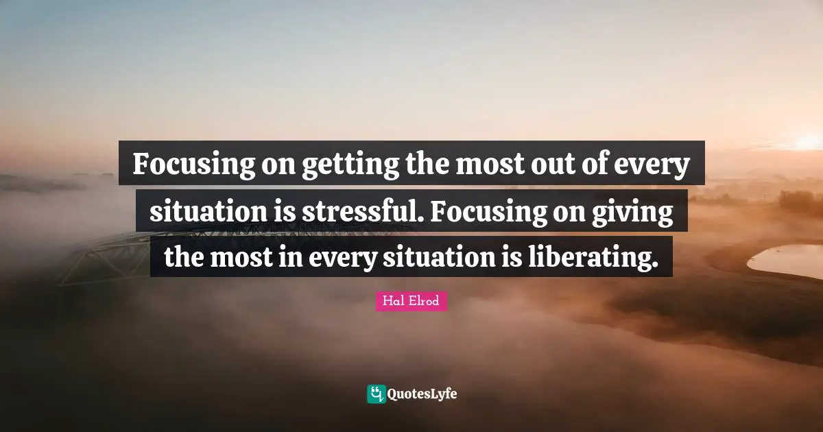 Focusing on getting the most out of every situation is stressful. Focusing on giving the most in every situation is liberating.
