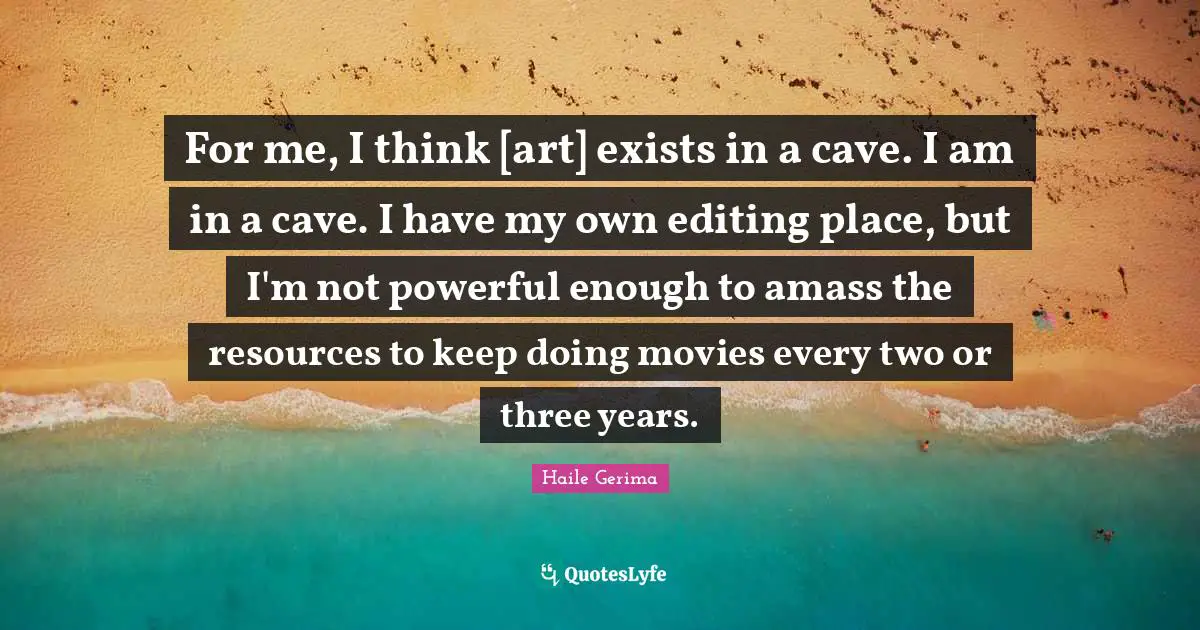 For me, I think [art] exists in a cave. I am in a cave. I have my own editing place, but I'm not powerful enough to amass the resources to keep doing movies every two or three years.