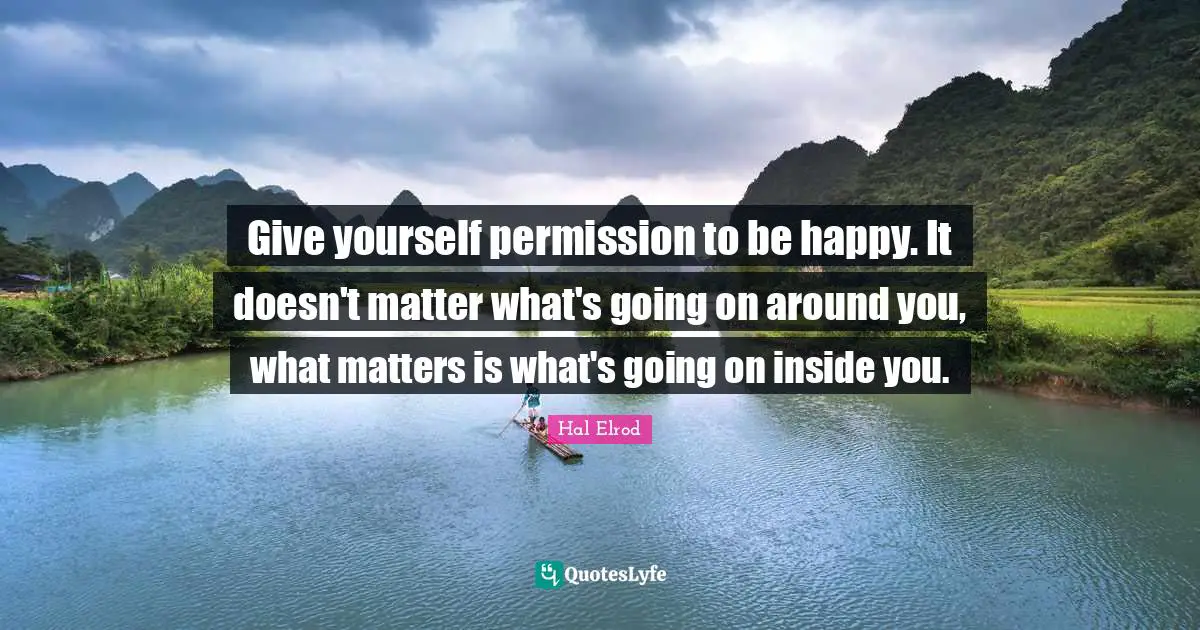 Give yourself permission to be happy. It doesn't matter what's going on around you, what matters is what's going on inside you.