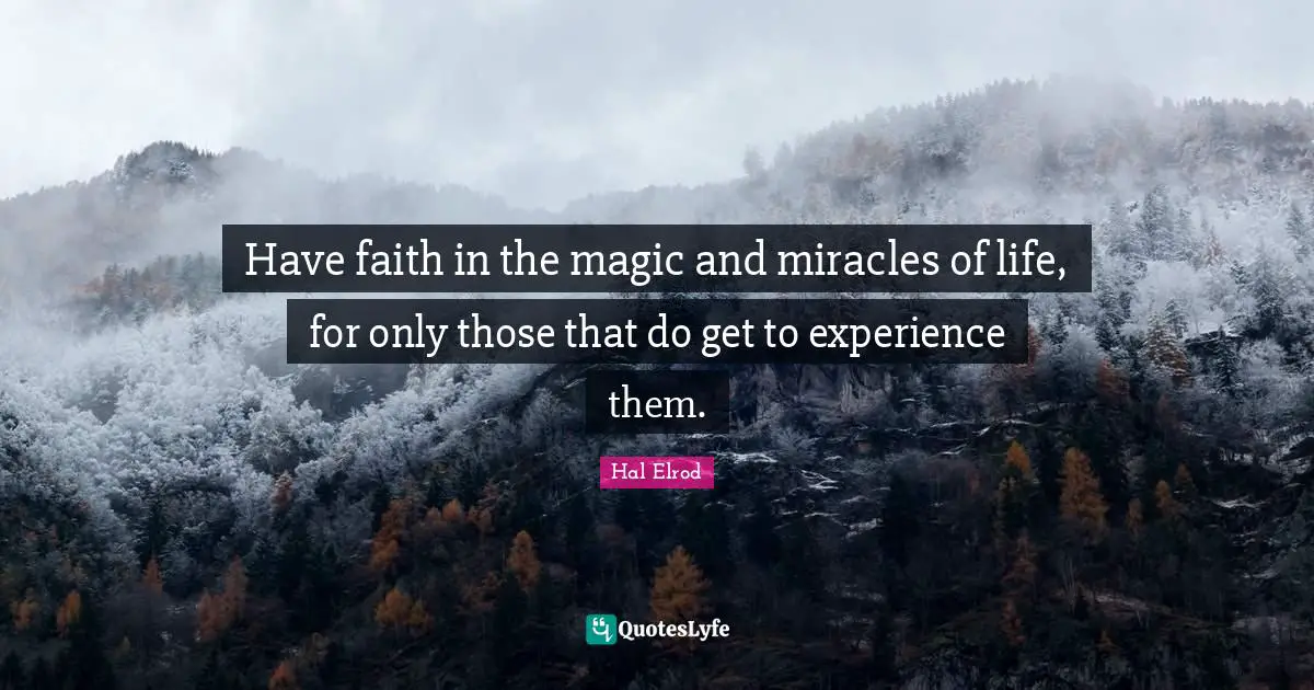 Have faith in the magic and miracles of life, for only those that do get to experience them.