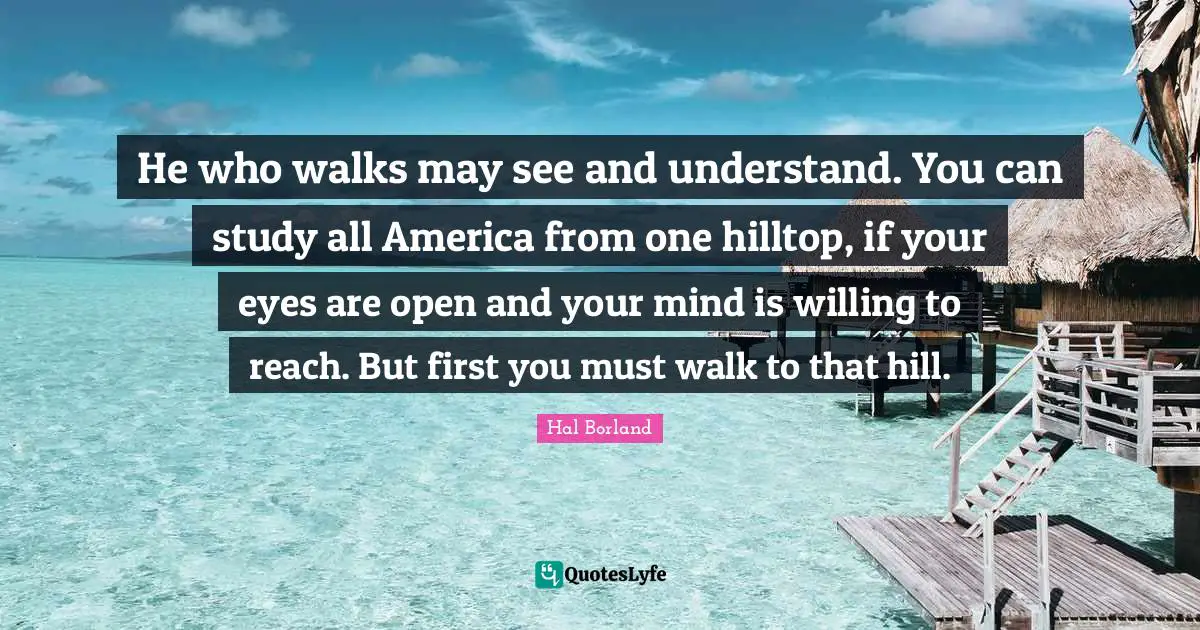 Hal Borland Quotes: "He who walks may see and understand. You can study all America from one hilltop, if your eyes are open and your mind is willing to reach. But first you must walk to that hill."