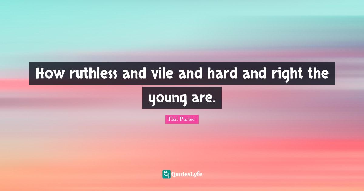 How ruthless and vile and hard and right the young are.