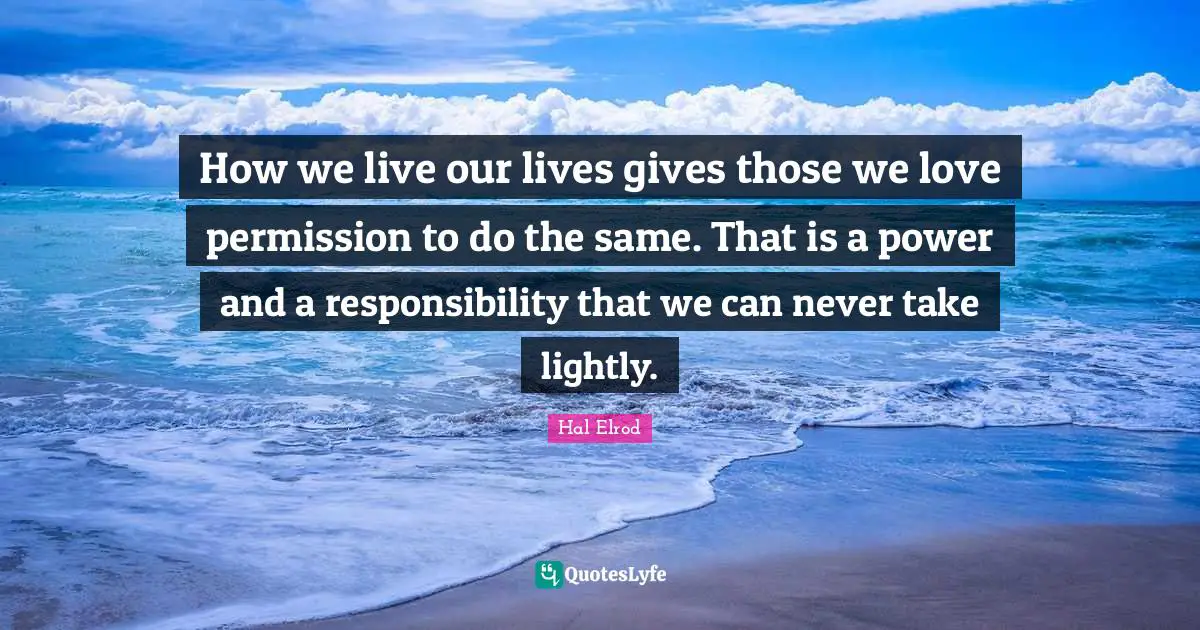 How we live our lives gives those we love permission to do the same. That is a power and a responsibility that we can never take lightly.