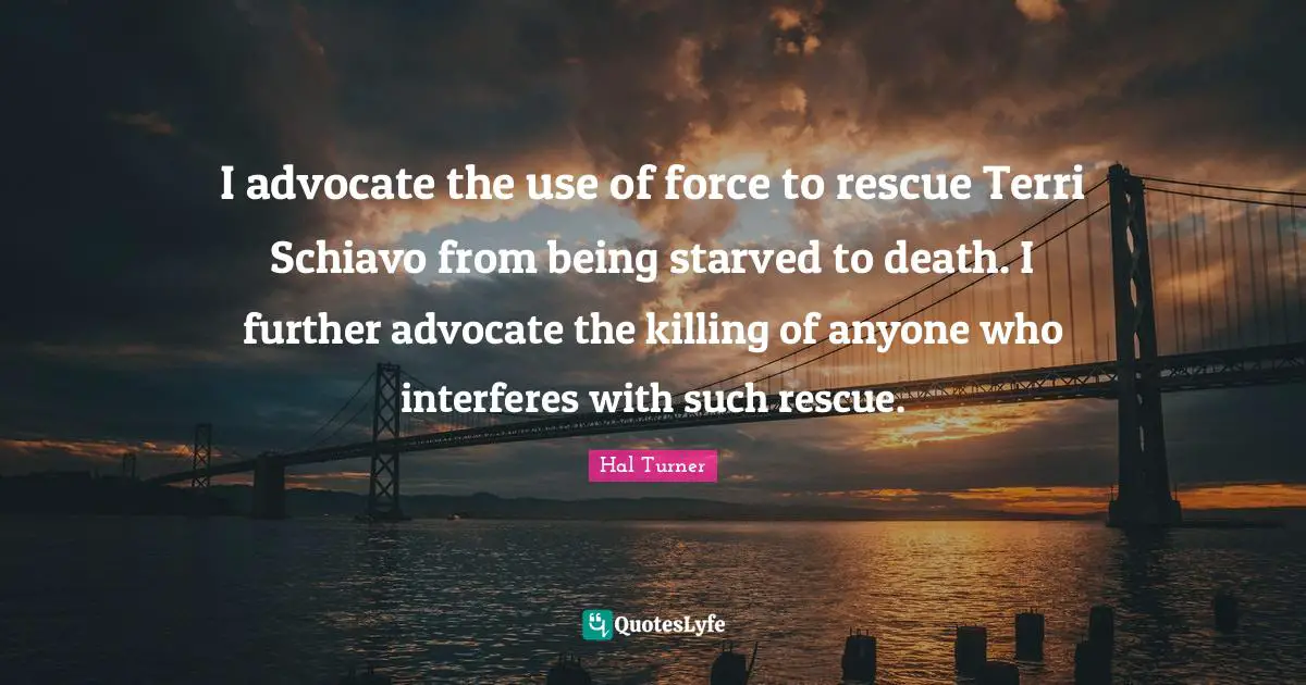 I advocate the use of force to rescue Terri Schiavo from being starved to death. I further advocate the killing of anyone who interferes with such rescue.