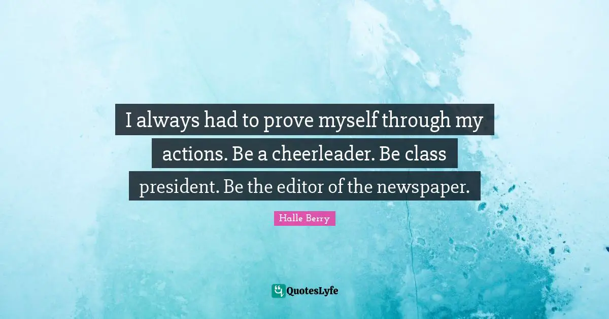 I always had to prove myself through my actions. Be a cheerleader. Be class president. Be the editor of the newspaper.