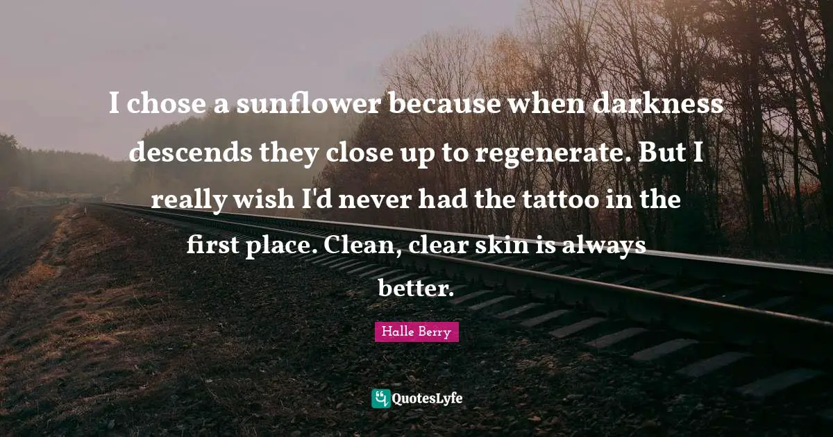 Halle Berry Quotes: I chose a sunflower because when darkness descends they close up to regenerate. But I really wish I'd never had the tattoo in the first place. Clean, clear skin is always better.