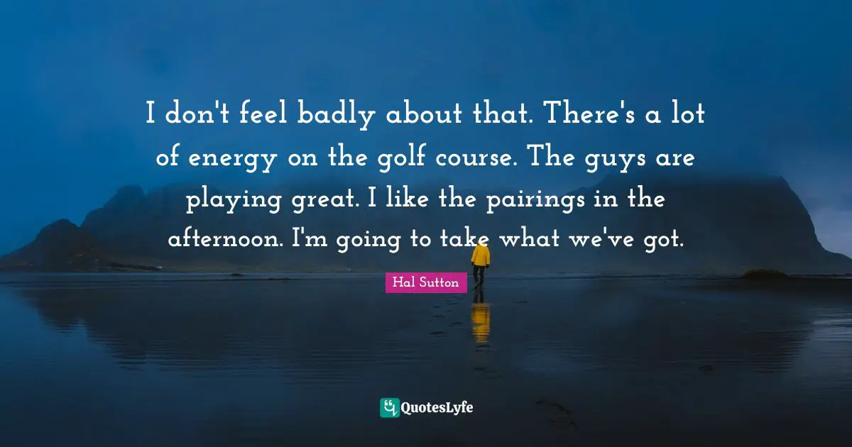 I don't feel badly about that. There's a lot of energy on the golf course. The guys are playing great. I like the pairings in the afternoon. I'm going to take what we've got.