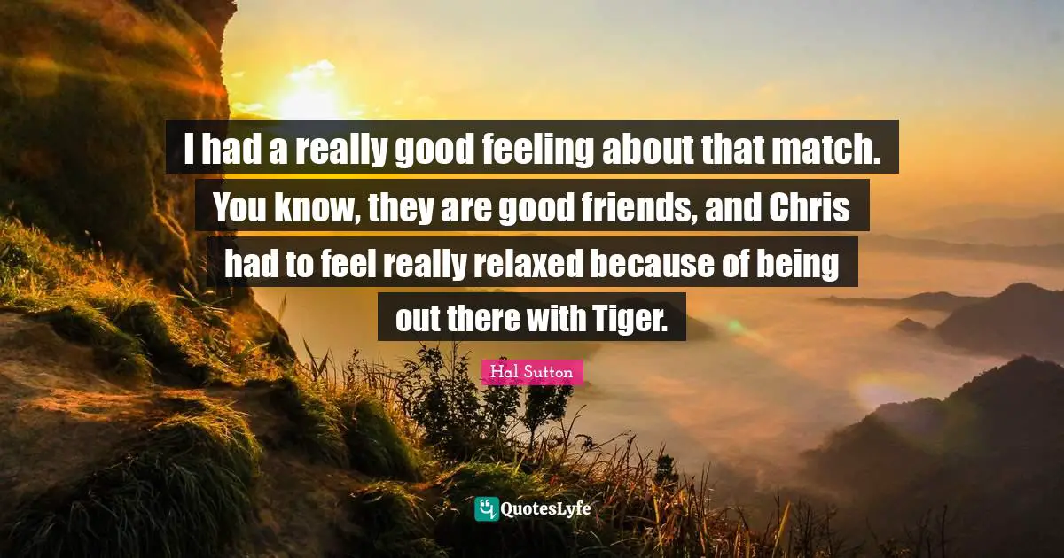 I had a really good feeling about that match. You know, they are good friends, and Chris had to feel really relaxed because of being out there with Tiger.