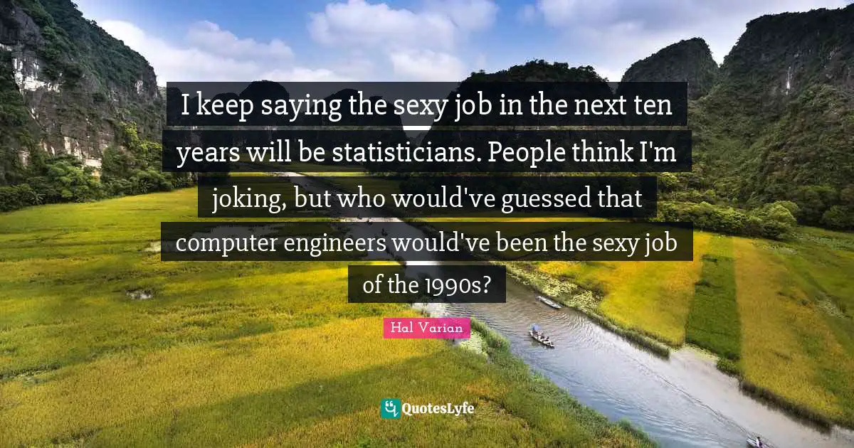 I keep saying the sexy job in the next ten years will be statisticians. People think I'm joking, but who would've guessed that computer engineers would've been the sexy job of the 1990s?