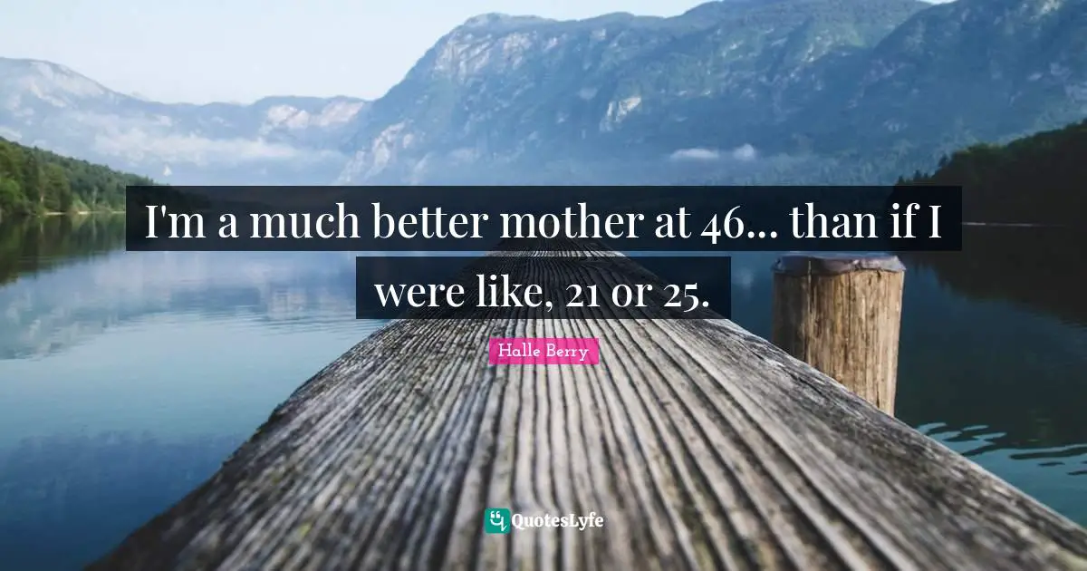 I'm a much better mother at 46... than if I were like, 21 or 25.