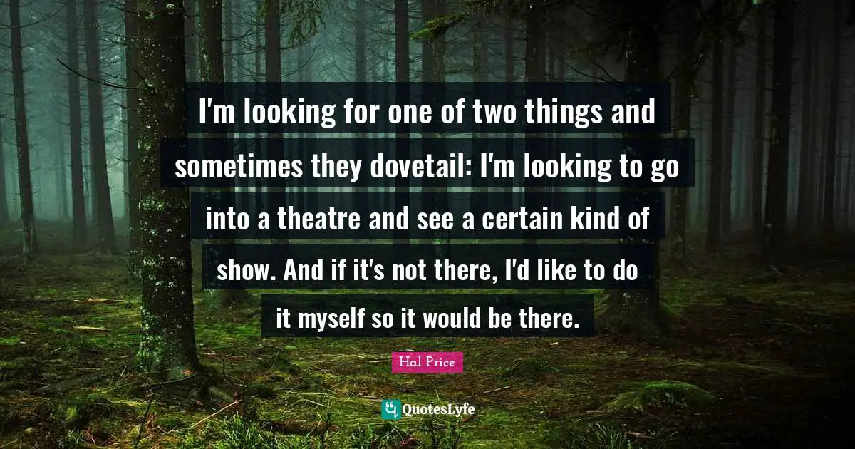 I'm looking for one of two things and sometimes they dovetail: I'm looking to go into a theatre and see a certain kind of show. And if it's not there, I'd like to do it myself so it would be there.