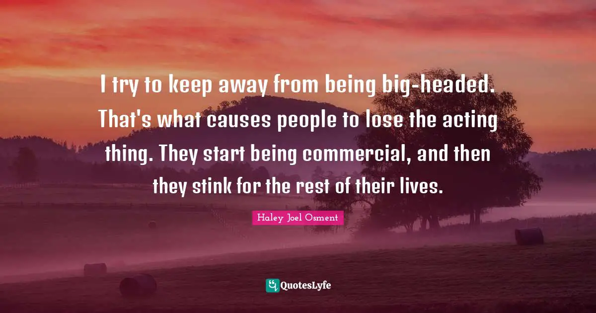 I try to keep away from being big-headed. That's what causes people to lose the acting thing. They start being commercial, and then they stink for the rest of their lives.