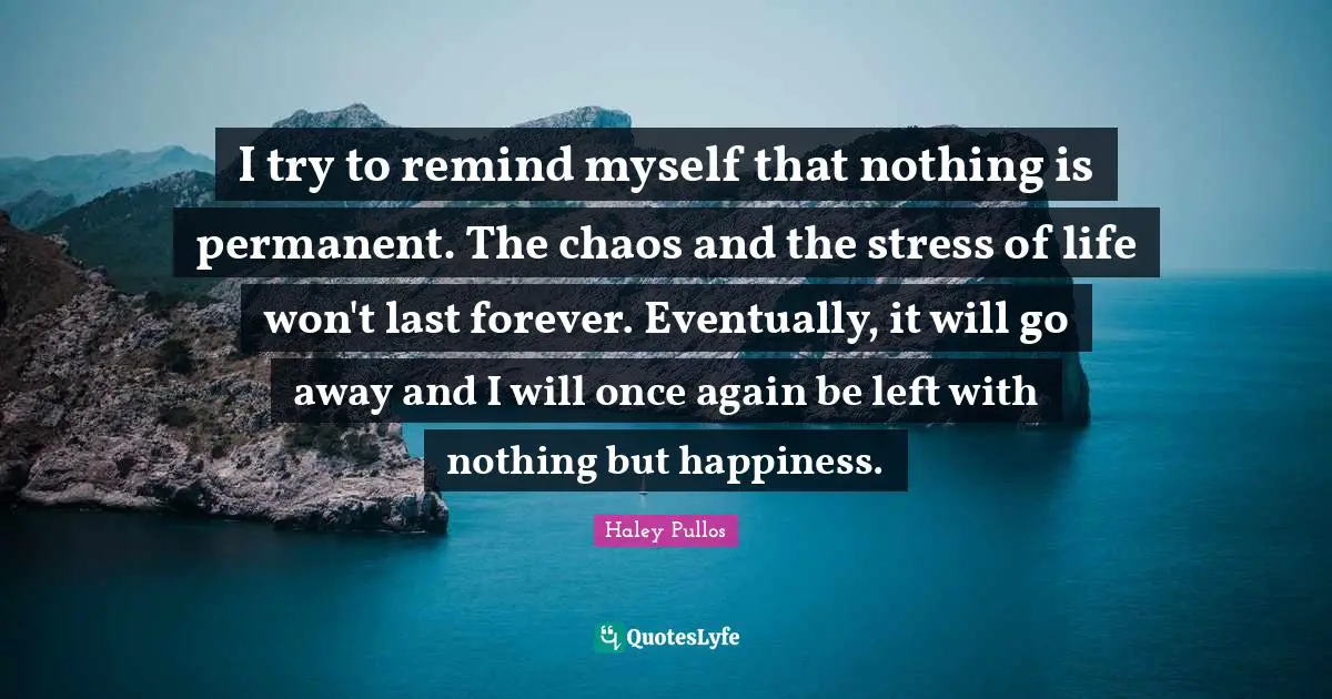 I try to remind myself that nothing is permanent. The chaos and the stress of life won't last forever. Eventually, it will go away and I will once again be left with nothing but happiness.