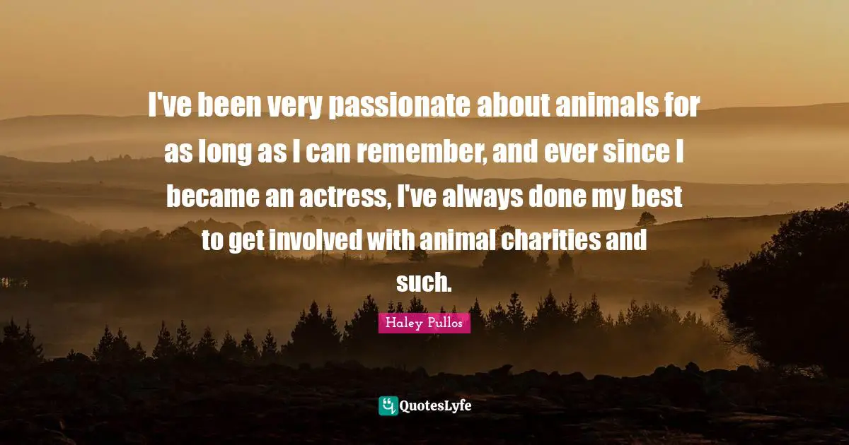 I've been very passionate about animals for as long as I can remember, and ever since I became an actress, I've always done my best to get involved with animal charities and such.