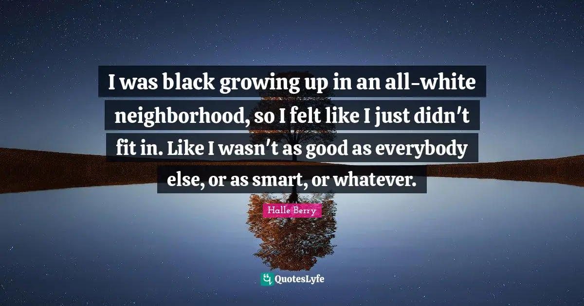 Halle Berry Quotes: "I was black growing up in an all-white neighborhood, so I felt like I just didn't fit in. Like I wasn't as good as everybody else, or as smart, or whatever."