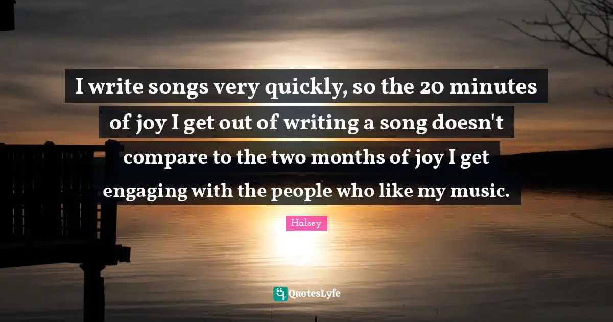 I write songs very quickly, so the 20 minutes of joy I get out of writing a song doesn't compare to the two months of joy I get engaging with the people who like my music.