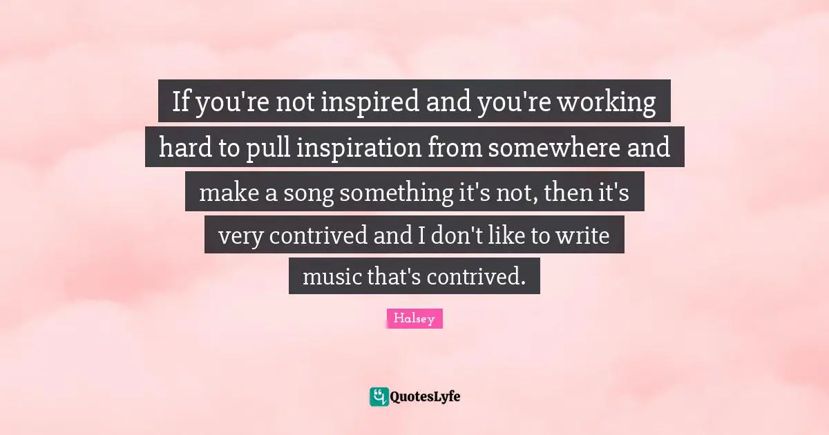 If you're not inspired and you're working hard to pull inspiration from somewhere and make a song something it's not, then it's very contrived and I don't like to write music that's contrived.