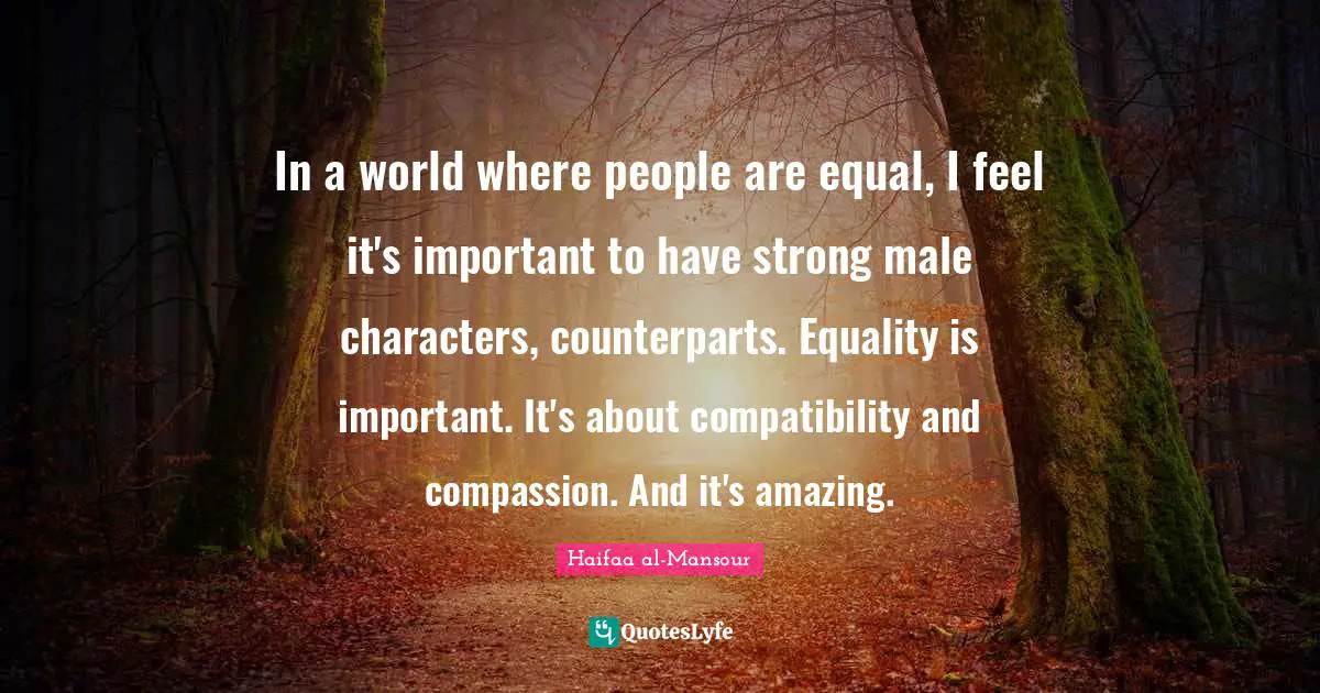 In a world where people are equal, I feel it's important to have strong male characters, counterparts. Equality is important. It's about compatibility and compassion. And it's amazing.