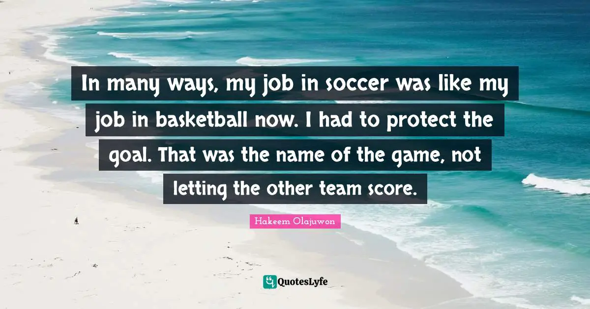In many ways, my job in soccer was like my job in basketball now. I had to protect the goal. That was the name of the game, not letting the other team score.