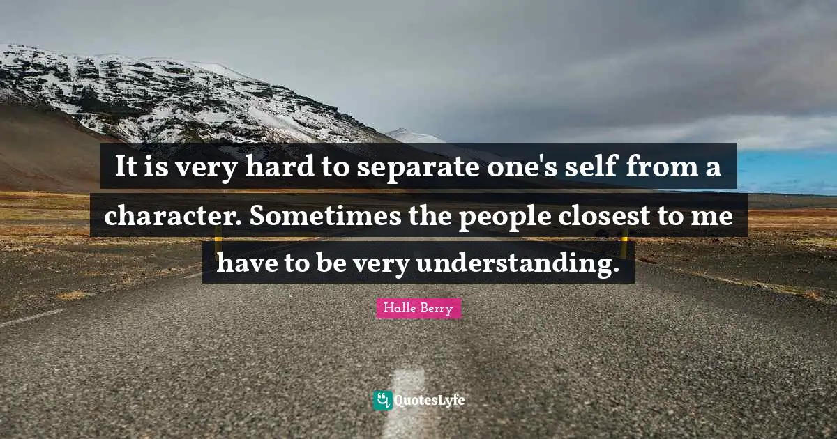 It is very hard to separate one's self from a character. Sometimes the people closest to me have to be very understanding.