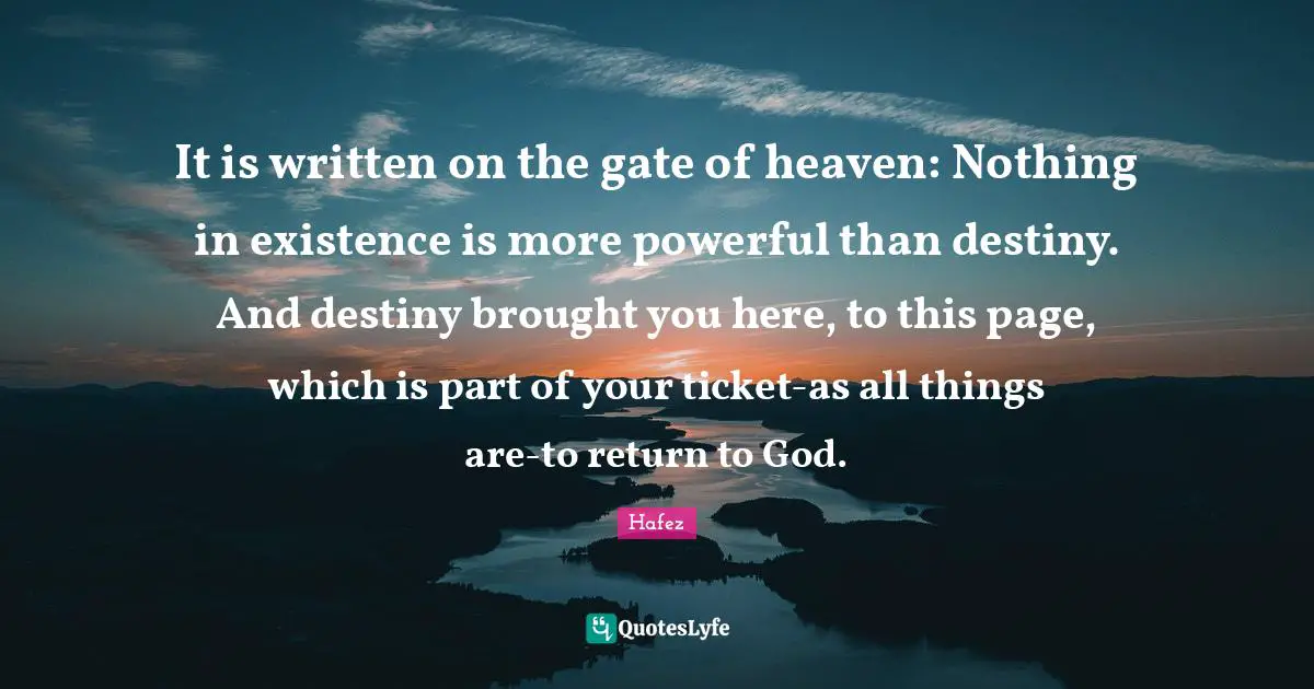 Hafez Quotes: It is written on the gate of heaven: Nothing in existence is more powerful than destiny. And destiny brought you here, to this page, which is part of your ticket-as all things are-to return to God.