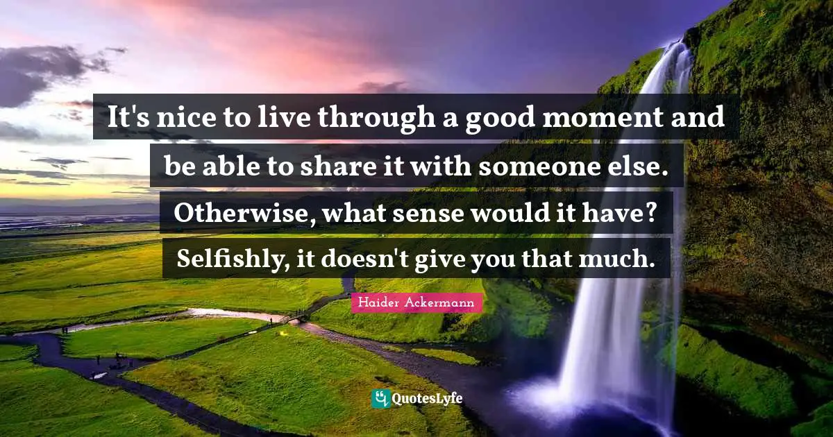 It's nice to live through a good moment and be able to share it with someone else. Otherwise, what sense would it have? Selfishly, it doesn't give you that much.