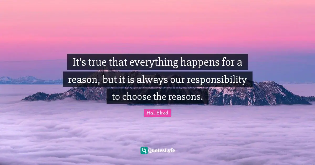 It's true that everything happens for a reason, but it is always our responsibility to choose the reasons.