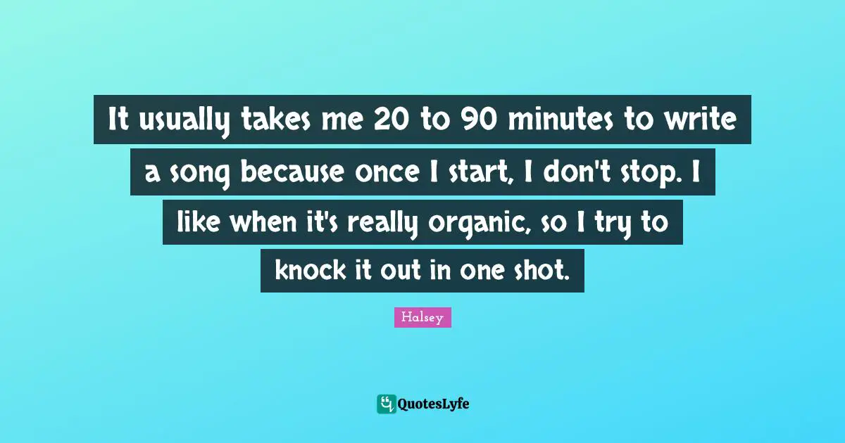 It usually takes me 20 to 90 minutes to write a song because once I start, I don't stop. I like when it's really organic, so I try to knock it out in one shot.