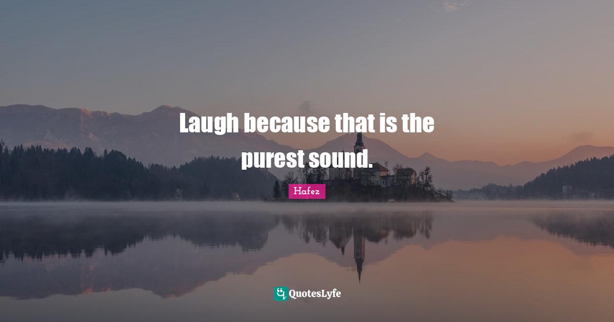Laugh because that is the purest sound.