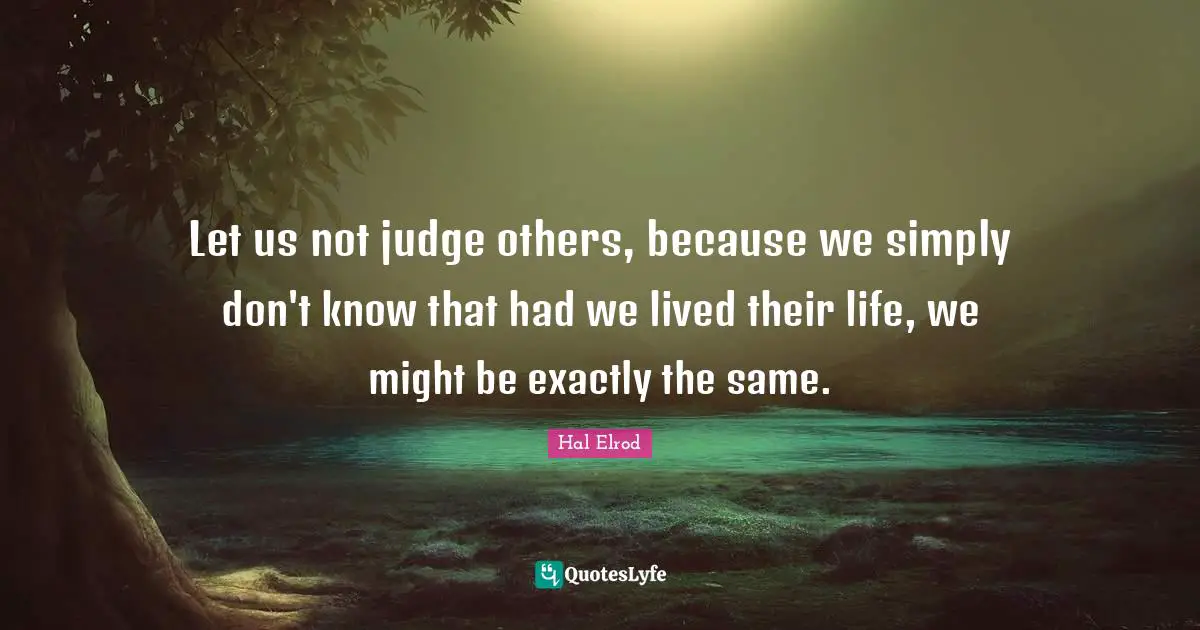 Let us not judge others, because we simply don't know that had we lived their life, we might be exactly the same.
